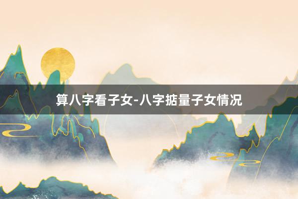 算八字看子女-八字掂量子女情况