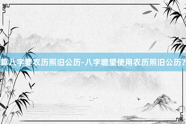算八字要农历照旧公历-八字瞻望使用农历照旧公历？