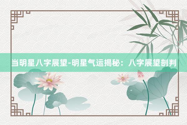 当明星八字展望-明星气运揭秘：八字展望剖判