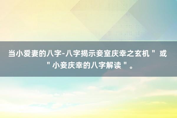 当小爱妻的八字-八字揭示妾室庆幸之玄机＂ 或 ＂小妾庆幸的八字解读＂。