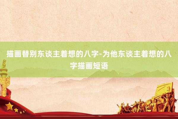 描画替别东谈主着想的八字-为他东谈主着想的八字描画短语