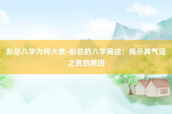 彭总八字为何大贵-彭总的八字阐述：揭示其气运之贵的原因